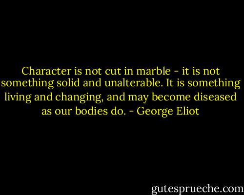 Character is not cut in marble - it is not something solid and unalterable. It is something living and changing, and may become diseased as our bodies do. - George Eliot