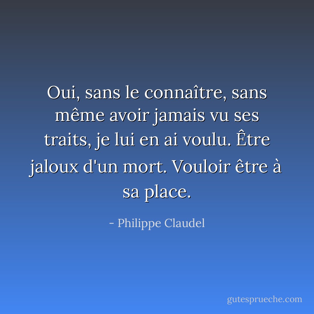 Oui, sans le connaître, sans même avoir jamais vu ses traits, je lui en ai voulu. Être jaloux d'un mort. Vouloir être à sa place. - Philippe Claudel