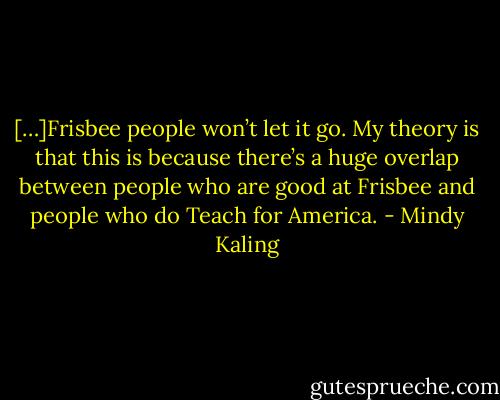 […]Frisbee people won’t let it go. My theory is that this is because there’s a huge overlap between people who are good at Frisbee and people who do Teach for America. - Mindy Kaling
