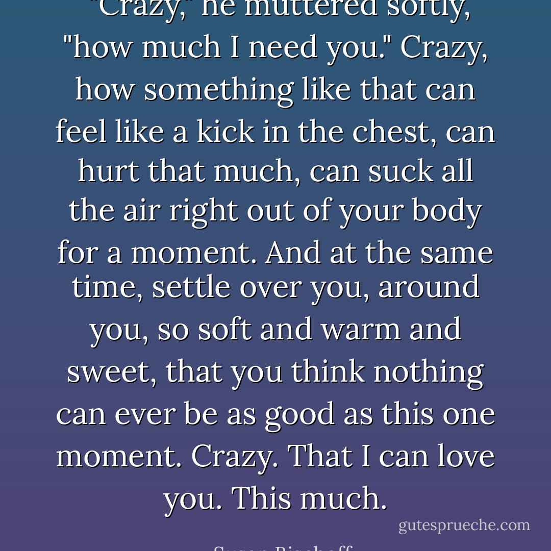  "Crazy," he muttered softly, "how much I need you."<br />Crazy, how something like that can feel like a kick in the chest, can hurt that much, can suck all the air right out of your body for a moment. And at the same time, settle over you, around you, so soft and warm and sweet, that you think nothing can ever be as good as this one moment.<br /><i>Crazy.</i><br /><i>That I can love you.</i><br /><i>This much.</i> - Susan Bischoff
