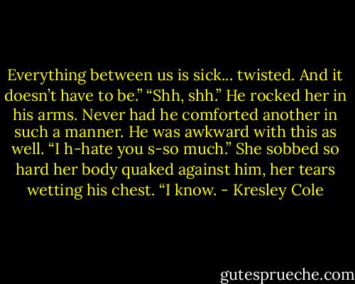 Everything between us is sick... twisted. And it doesn’t have to be.”<br />“Shh, shh.” He rocked her in his arms. Never had he comforted another in such a manner. He was awkward with this as well.<br />“I h-hate you s-so much.” She sobbed so hard her body quaked against him, her tears wetting his chest.<br />“I know. - Kresley Cole