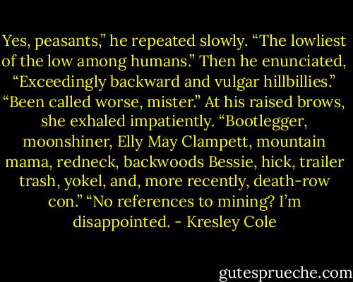 Yes, peasants,” he repeated slowly. “The lowliest of the low among humans.” Then he enunciated, “Exceedingly backward and vulgar hillbillies.”<br />“Been called worse, mister.” At his raised brows, she exhaled impatiently. “Bootlegger, moonshiner, Elly May Clampett, mountain mama, redneck, backwoods Bessie, hick, trailer trash, yokel, and, more recently, death-row con.”<br />“No references to mining? I’m disappointed. - Kresley Cole
