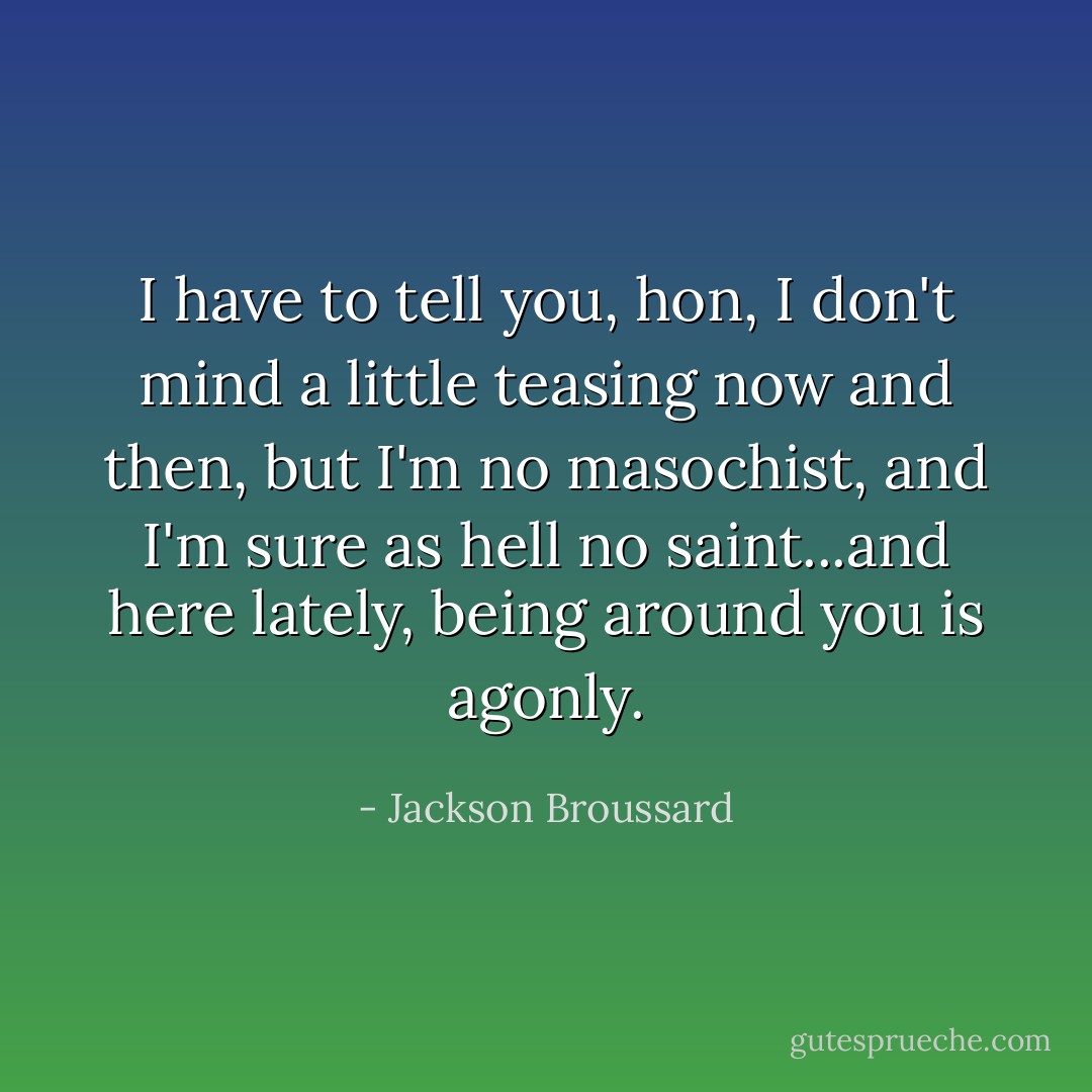 I have to tell you, hon, I don't mind a little teasing now and then, but I'm no masochist, and I'm sure as hell no saint...and here lately, being around you is agonly. - Jackson Broussard