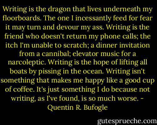 Writing is the dragon that lives underneath my floorboards. The one I incessantly feed for fear it may turn and devour my ass. Writing is the friend who doesn't return my phone calls; the itch I'm unable to scratch; a dinner invitation from a cannibal; elevator music for a narcoleptic. Writing is the hope of lifting all boats by pissing in the ocean. Writing isn't something that makes me happy like a good cup of coffee. It's just something I do because not writing, as I've found, is so much worse. - Quentin R. Bufogle