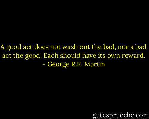 A good act does not wash out the bad, nor a bad act the good. Each should have its own reward. - George R.R. Martin