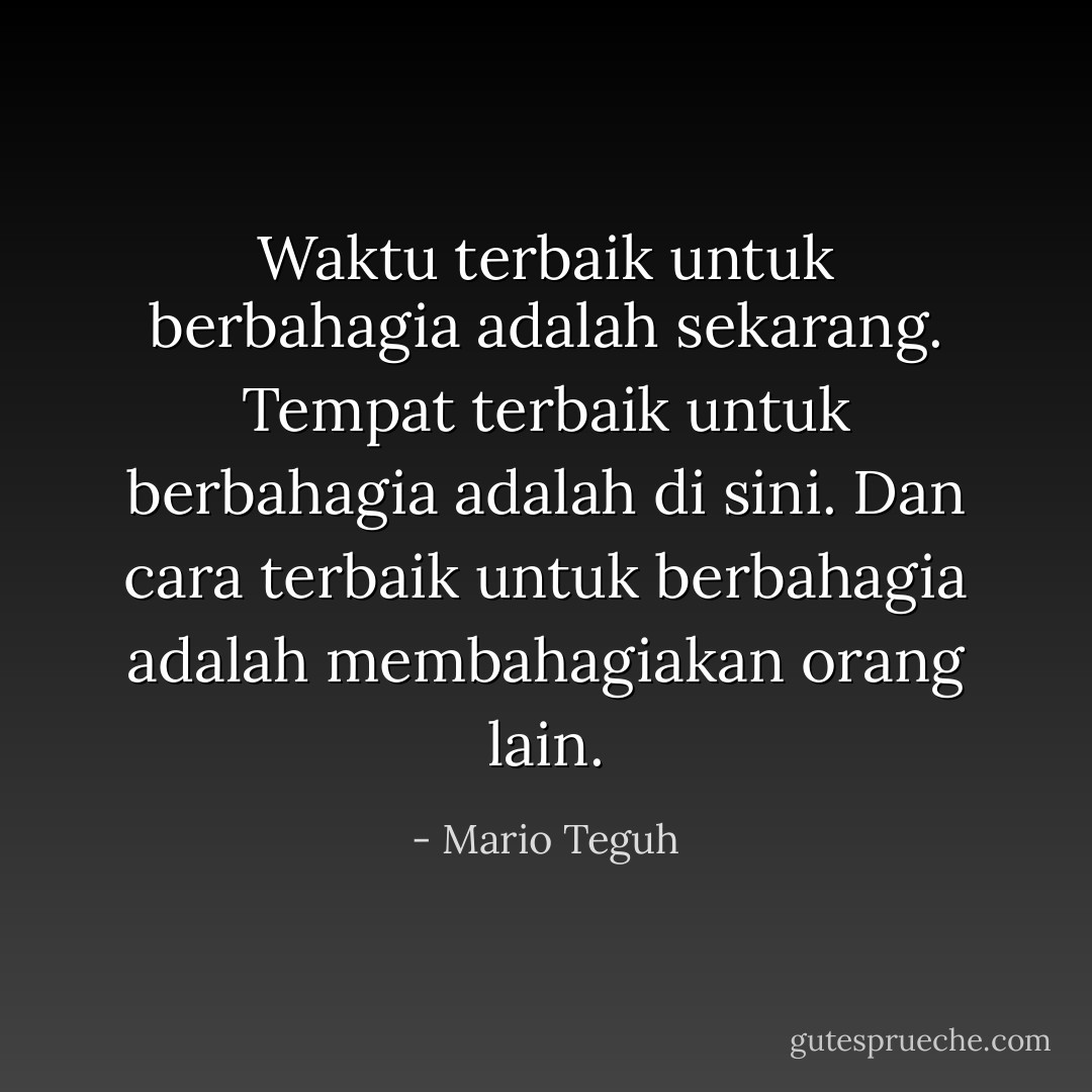 Waktu terbaik untuk berbahagia adalah sekarang. Tempat terbaik untuk berbahagia adalah di sini. Dan cara terbaik untuk berbahagia adalah membahagiakan orang lain. - Mario Teguh