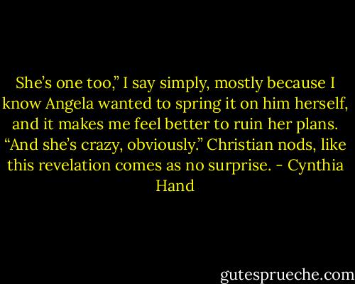 She’s one too,” I say simply, mostly because I know Angela wanted to spring it on him herself, and it makes me feel better to ruin her plans. “And she’s crazy, obviously.” Christian nods, like this revelation comes as no surprise. - Cynthia Hand