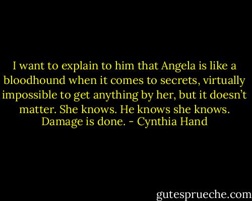 I want to explain to him that Angela is like a bloodhound when it comes to secrets, virtually impossible to get anything by her, but it doesn’t matter. She knows. He knows she knows. Damage is done. - Cynthia Hand