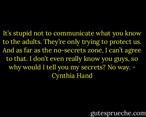 It’s stupid not to communicate what you know to the adults. They’re only trying to protect us. And as far as the no-secrets zone, I can’t agree to that. I don’t even really know you guys, so why would I tell you my secrets? No way. - Cynthia Hand