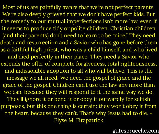Most of us are painfully aware that we’re not perfect parents. We’re also deeply grieved that we don’t have perfect kids. But the remedy to our mutual imperfections isn’t more law, even if it seems to produce tidy or polite children. Christian children (and their parents) don’t need to learn to be “nice.” They need death and resurrection and a Savior who has gone before them as a faithful high priest, who was a child himself, and who lived and died perfectly in their place. They need a Savior who extends the offer of complete forgiveness, total righteousness, and indissoluble adoption to all who will believe. This is the message we all need. We need the gospel of grace and the grace of the gospel. Children can’t use the law any more than we can, because they will respond to it the same way we do. They’ll ignore it or bend it or obey it outwardly for selfish purposes, but this one thing is certain: they won’t obey it from the heart, because they can’t. That’s why Jesus had to die. - Elyse M. Fitzpatrick