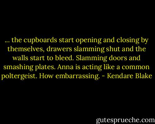 ... the cupboards start opening and closing by themselves, drawers slamming shut and the walls start to bleed. Slamming doors and smashing plates. Anna is acting like a common poltergeist. How embarrassing. - Kendare Blake