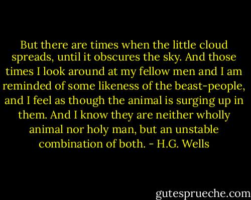But there are times when the little cloud spreads, until it obscures the sky. And those times I look around at my fellow men and I am reminded of some likeness of the beast-people, and I feel as though the animal is surging up in them. And I know they are neither wholly animal nor holy man, but an unstable combination of both. - H.G. Wells