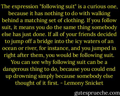 The expression "following suit" is a curious one, because it has nothing to do with walking behind a matching set of clothing. If you follow suit, it means you do the same thing somebody else has just done. If all of your friends decided to jump off a bridge into the icy waters of an ocean or river, for instance, and you jumped in right after them, you would be following suit. You can see why following suit can be a dangerous thing to do, because you could end up drowning simply because somebody else thought of it first. - Lemony Snicket