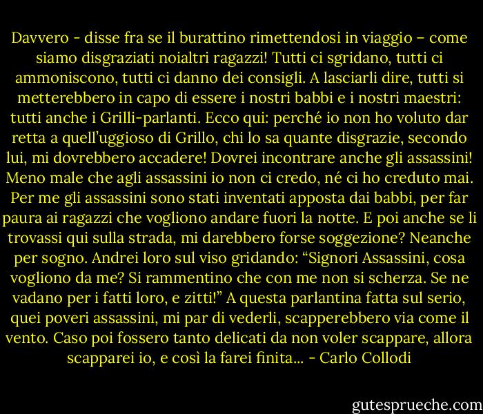 Davvero - disse fra se il burattino rimettendosi in viaggio – come siamo disgraziati noialtri ragazzi! Tutti ci sgridano, tutti ci ammoniscono, tutti ci danno dei consigli. A lasciarli dire, tutti si metterebbero in capo di essere i nostri babbi e i nostri maestri: tutti anche i Grilli-parlanti. Ecco qui: perché io non ho voluto dar retta a quell’uggioso di Grillo, chi lo sa quante disgrazie, secondo lui, mi dovrebbero accadere! Dovrei incontrare anche gli assassini! Meno male che agli assassini io non ci credo, né ci ho creduto mai. Per me gli assassini sono stati inventati apposta dai babbi, per far paura ai ragazzi che vogliono andare fuori la notte. E poi anche se li trovassi qui sulla strada, mi darebbero forse soggezione? Neanche per sogno. Andrei loro sul viso gridando: “Signori Assassini, cosa vogliono da me? Si rammentino che con me non si scherza. Se ne vadano per i fatti loro, e zitti!” A questa parlantina fatta sul serio, quei poveri assassini, mi par di vederli, scapperebbero via come il vento. Caso poi fossero tanto delicati da non voler scappare, allora scapparei io, e così la farei finita... - Carlo Collodi