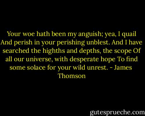 Your woe hath been my anguish; yea, I quail<br />And perish in your perishing unblest.<br />And I have searched the highths and depths, the scope<br />Of all our universe, with desperate hope<br />To find some solace for your wild unrest. - James  Thomson