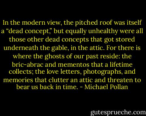 In the modern view, the pitched roof was itself a “dead concept,” but equally unhealthy<br />were all those other dead concepts that got stored underneath the gable, in the attic. For there is where the ghosts of our past reside: the bric-abrac<br />and mementos that a lifetime collects; the love letters, photographs, and memories that clutter an attic and threaten to bear us back in time. - Michael Pollan