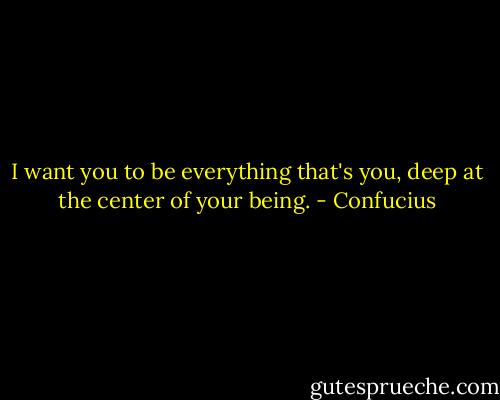 I want you to be everything that's you, deep at the center of your being. - Confucius