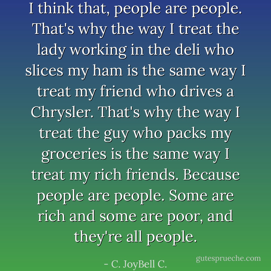 I think that, people are people. That's why the way I treat the lady working in the deli who slices my ham is the same way I treat my friend who drives a Chrysler. That's why the way I treat the guy who packs my groceries is the same way I treat my rich friends. Because people are people. Some are rich and some are poor, and they're all people. - C. JoyBell C.