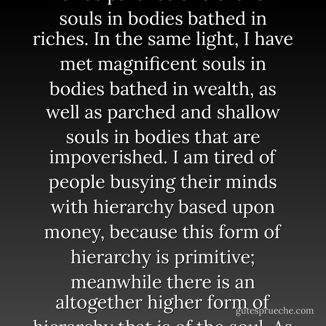 There is a higher form of hierarchy and that is the hierarchy of the spirit. When I stand in front of a person, I stand in front of a soul and I have met magnificent souls in bodies possessing no money, as well as parched and shallow souls in bodies bathed in riches. In the same light, I have met magnificent souls in bodies bathed in wealth, as well as parched and shallow souls in bodies that are impoverished. I am tired of people busying their minds with hierarchy based upon money, because this form of hierarchy is primitive; meanwhile there is an altogether higher form of hierarchy that is of the soul. As you judge man and woman based upon their riches, I laugh at your primitive form of judgment! When I stand in front of a human, I stand in front of a soul. - C. JoyBell C.