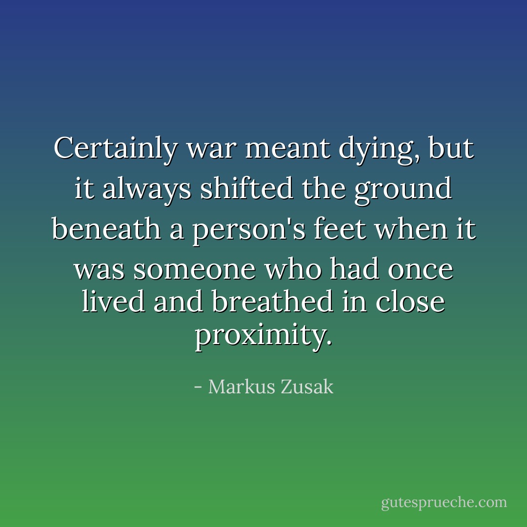 Certainly war meant dying, but it always shifted the ground beneath a person's feet when it was someone who had once lived and breathed in close proximity. - Markus Zusak