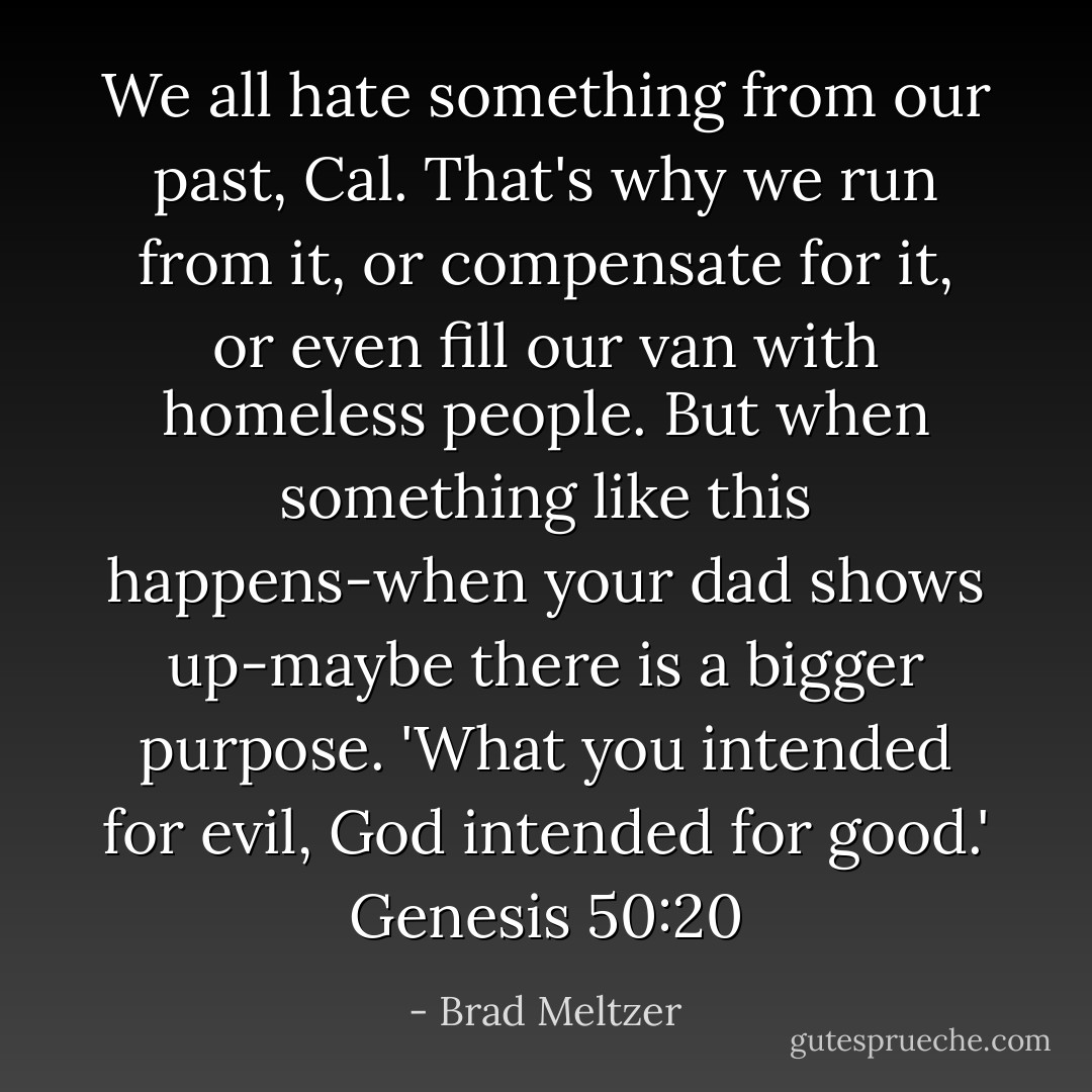 We all hate something from our past, Cal. That's why we run from it, or compensate for it, or even fill our van with homeless people. But when something like this happens-when your dad shows up-maybe there is a bigger purpose. 'What you intended for evil, God intended for good.' Genesis 50:20 - Brad Meltzer