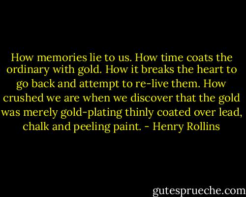 How memories lie to us. How time coats the ordinary with gold. How it breaks the heart to go back and attempt to re-live them. How crushed we are when we discover that the gold was merely gold-plating thinly coated over lead, chalk and peeling paint. - Henry Rollins