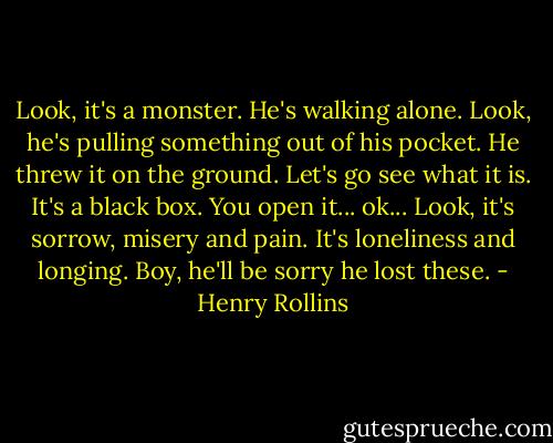 Look, it's a monster. He's walking alone. Look, he's pulling something out of his pocket. He threw it on the ground. Let's go see what it is. It's a black box. You open it... ok... Look, it's sorrow, misery and pain. It's loneliness and longing. Boy, he'll be sorry he lost these. - Henry Rollins