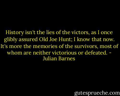 History isn't the lies of the victors, as I once glibly assured Old Joe Hunt; I know that now. It's more the memories of the survivors, most of whom are neither victorious or defeated. - Julian Barnes