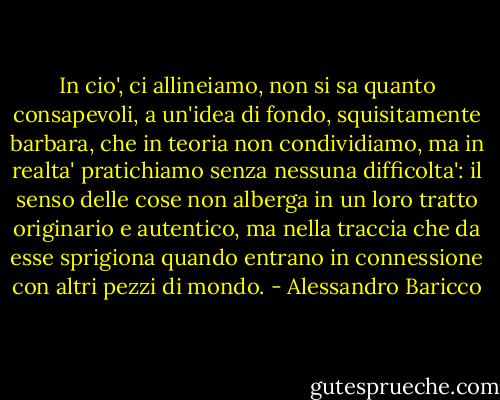 In cio', ci allineiamo, non si sa quanto consapevoli, a un'idea di fondo, squisitamente barbara, che in teoria non condividiamo, ma in realta' pratichiamo senza nessuna difficolta': il senso delle cose non alberga in un loro tratto originario e autentico, ma nella traccia che da esse sprigiona quando entrano in connessione con altri pezzi di mondo. - Alessandro Baricco
