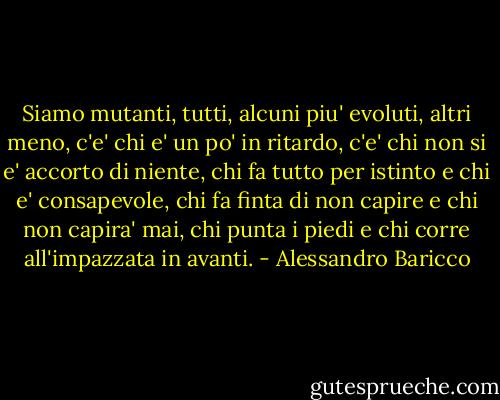 Siamo mutanti, tutti, alcuni piu' evoluti, altri meno, c'e' chi e' un po' in ritardo, c'e' chi non si e' accorto di niente, chi fa tutto per istinto e chi e' consapevole, chi fa finta di non capire e chi non capira' mai, chi punta i piedi e chi corre all'impazzata in avanti. - Alessandro Baricco