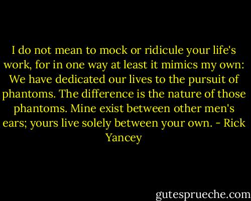 I do not mean to mock or ridicule your life's work, for in one way at least it mimics my own: We have dedicated our lives to the pursuit of phantoms. The difference is the nature of those phantoms. Mine exist between other men's ears; yours live solely between your own. - Rick Yancey