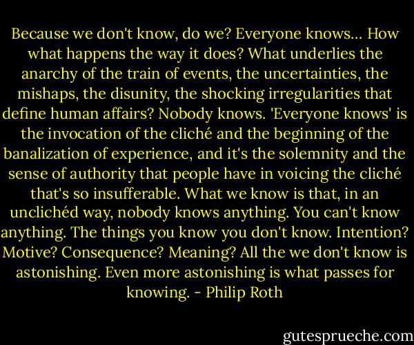 Because we don't know, do we? Everyone knows… How what happens the way it does? What underlies the anarchy of the train of events, the uncertainties, the mishaps, the disunity, the shocking irregularities that define human affairs? Nobody knows. 'Everyone knows' is the invocation of the cliché and the beginning of the banalization of experience, and it's the solemnity and the sense of authority that people have in voicing the cliché that's so insufferable. What we know is that, in an unclichéd way, nobody knows anything. You can't know anything. The things you know you don't know. Intention? Motive? Consequence? Meaning? All the we don't know is astonishing. Even more astonishing is what passes for knowing. - Philip Roth