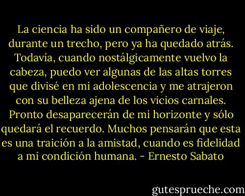 La ciencia ha sido un compañero de viaje, durante un trecho, pero ya ha quedado atrás. Todavía, cuando nostálgicamente vuelvo la cabeza, puedo ver algunas de las altas torres que divisé en mi adolescencia y me atrajeron con su belleza ajena de los vicios carnales. Pronto desaparecerán de mi horizonte y sólo quedará el recuerdo. Muchos pensarán que esta es una traición a la amistad, cuando es fidelidad a mi condición humana. - Ernesto Sabato
