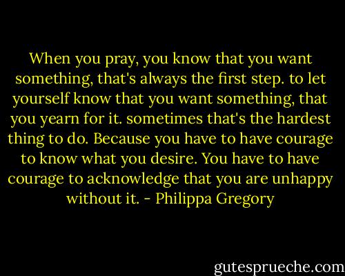When you pray, you know that you want something, that's always the first step. to let yourself know that you want something, that you yearn for it. sometimes that's the hardest thing to do. Because you have to have courage to know what you desire. You have to have courage to acknowledge that you are unhappy without it. - Philippa Gregory