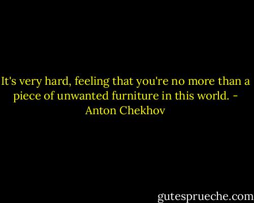 It's very hard, feeling that you're no more than a piece of unwanted furniture in this world. - Anton Chekhov