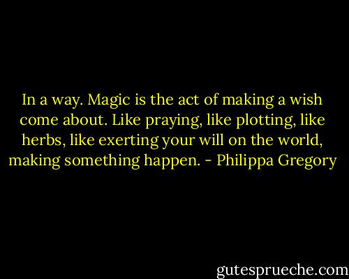 In a way. Magic is the act of making a wish come about. Like praying, like plotting, like herbs, like exerting your will on the world, making something happen. - Philippa Gregory