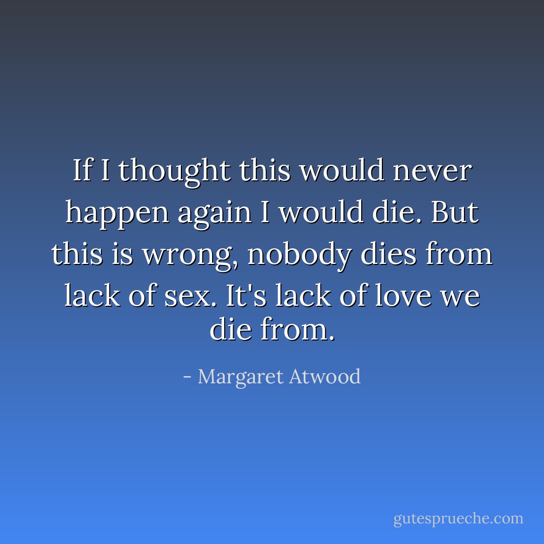 If I thought this would never happen again I would die. But this is wrong, nobody dies from lack of sex. It's lack of love we die from. - Margaret Atwood
