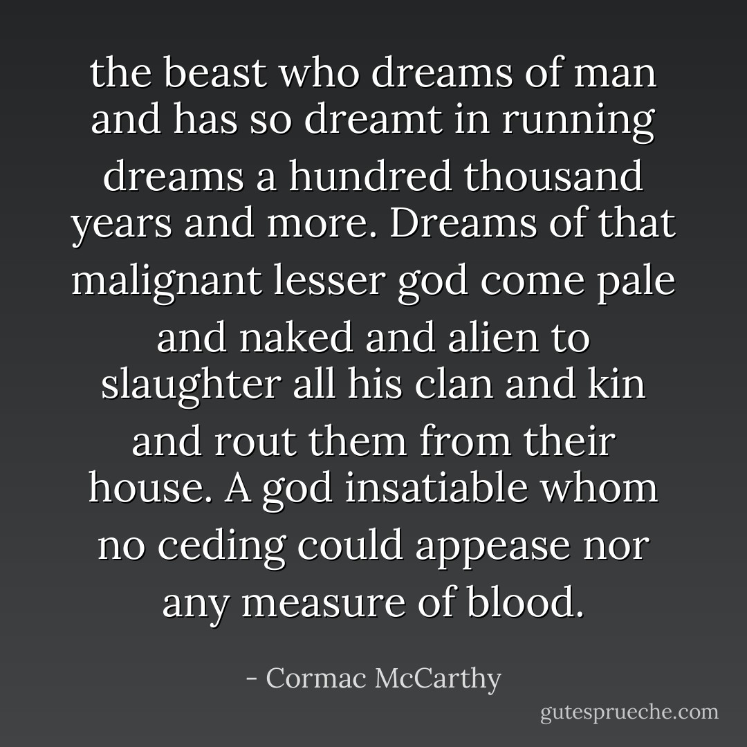 the beast who dreams of man and has so dreamt in running dreams a hundred thousand years and more. Dreams of that malignant lesser god come pale and naked and alien to slaughter all his clan and kin and rout them from their house. A god insatiable whom no ceding could appease nor any measure of blood. - Cormac McCarthy