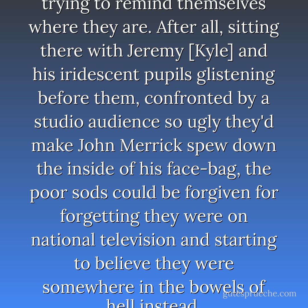 Actually, perhaps they're just trying to remind themselves where they are. After all, sitting there with Jeremy [Kyle] and his iridescent pupils glistening before them, confronted by a studio audience so ugly they'd make John Merrick spew down the inside of his face-bag, the poor sods could be forgiven for forgetting they were on national television and starting to believe they were somewhere in the bowels of hell instead. - Charlie Brooker