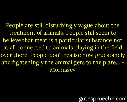 People are still disturbingly vague about the treatment of animals. People still seem to believe that meat is a particular substance not at all connected to animals playing in the field over there. People don't realise how gruesomely and fighteningly the animal gets to the plate... - Morrissey