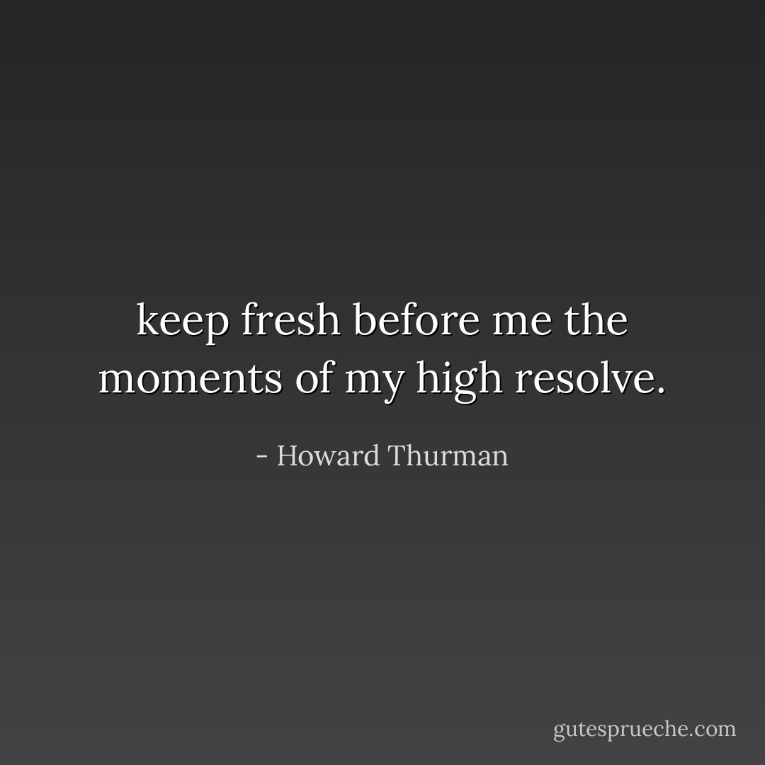 keep fresh before me the moments of my high resolve. - Howard Thurman