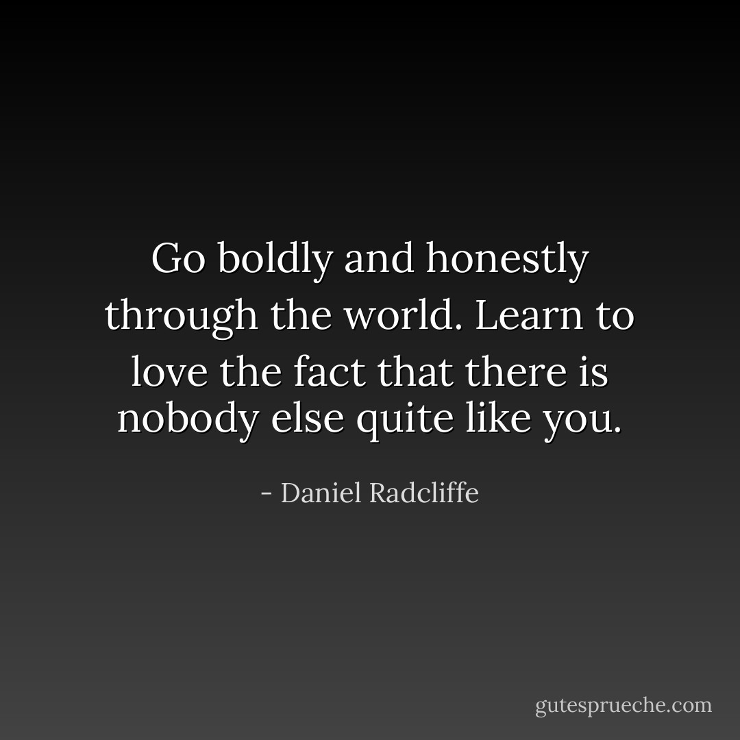 Go boldly and honestly through the world. Learn to love the fact that there is nobody else quite like you. - Daniel Radcliffe