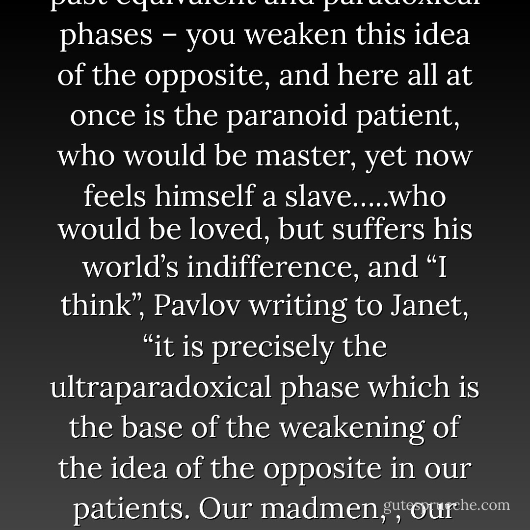 Pavlov was fascinated with the “ideas of the opposite”. Call it a cluster of cells, somewhere on the cortex of the brain. Helping to disintiguish pleasure from pain, light from dark, dominance from submission….but when somehow – starve them, traumatize, castrate them send them over into one of the transmarginal phases, past borders of their waking selves, past equivalent and paradoxical phases – you weaken this idea of the opposite, and here all at once is the paranoid patient, who would be master, yet now feels himself a slave…..who would be loved, but suffers his world’s indifference, and “I think”, Pavlov writing to Janet, “it is precisely the ultraparadoxical phase which is the base of the weakening of the idea of the opposite in our patients. Our madmen, , our paranoid, maniac, schizoid, morally imbecilic.<br />Spectro shakes his head. “You are putting response before stimulus. Not at all. Think about it. He is out there, he can feel them coming, days in advance, but it is a reflex. A reflex to something that is in the air right now, something were too coarsely put together to sense, but Slothrop can. - Thomas Pynchon