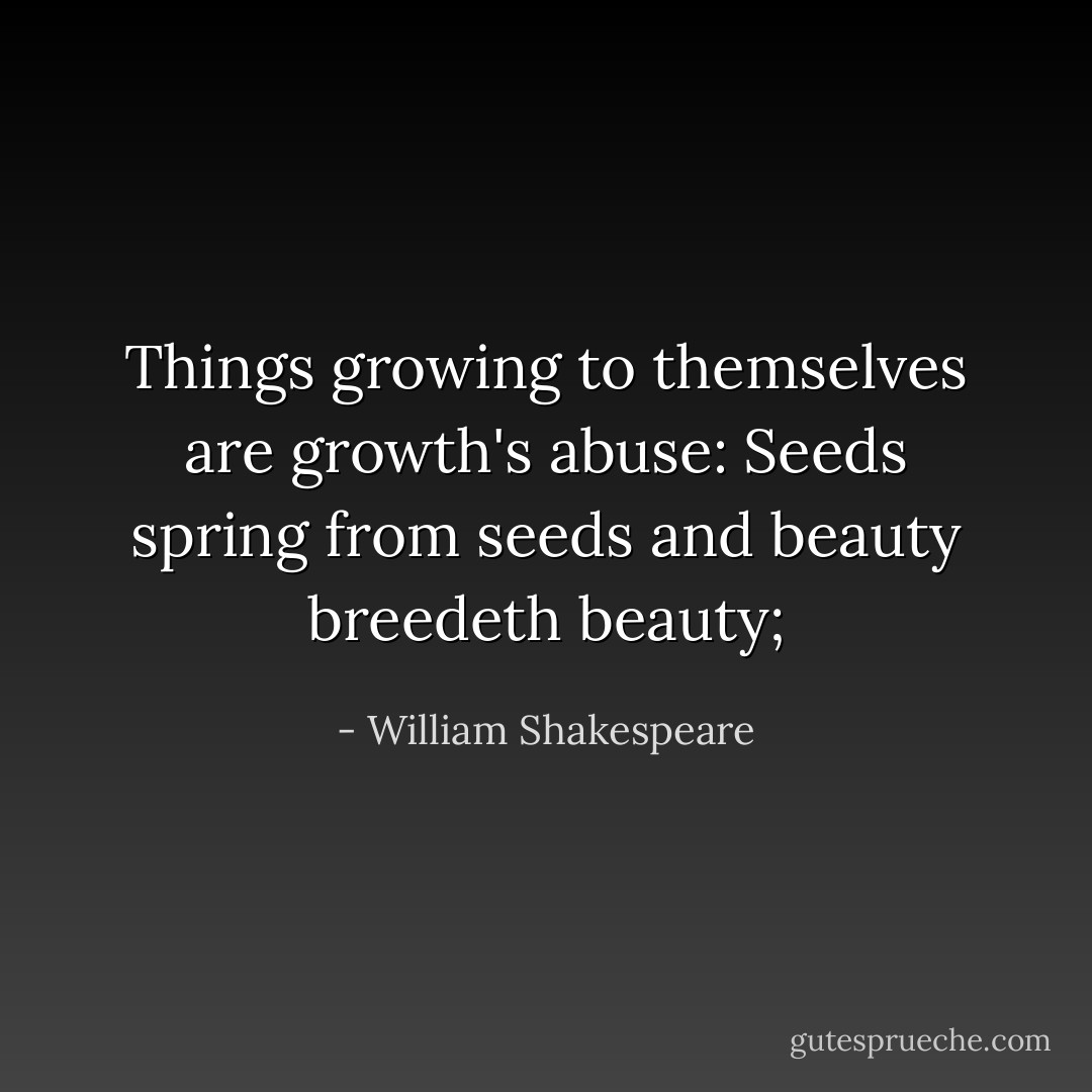 Things growing to themselves are growth's abuse:<br />Seeds spring from seeds and beauty breedeth beauty; - William Shakespeare