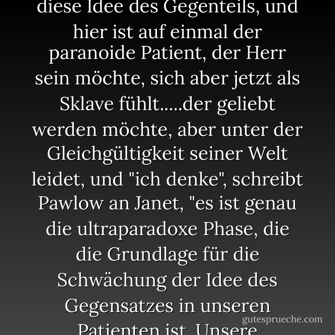 Pawlow war fasziniert von den "Ideen des Gegenteils". Nennen Sie es eine Gruppe von Zellen, irgendwo in der Hirnrinde. Sie helfen, Lust von Schmerz zu unterscheiden, Licht von Dunkelheit, Dominanz von Unterwerfung...., aber wenn man sie irgendwie - aushungern, traumatisieren, kastrieren - in eine der transmarginalen Phasen schickt, vorbei an den Grenzen ihres wachen Selbst, vorbei an äquivalenten und paradoxen Phasen - dann schwächt man diese Idee des Gegenteils, und hier ist auf einmal der paranoide Patient, der Herr sein möchte, sich aber jetzt als Sklave fühlt.....der geliebt werden möchte, aber unter der Gleichgültigkeit seiner Welt leidet, und "ich denke", schreibt Pawlow an Janet, "es ist genau die ultraparadoxe Phase, die die Grundlage für die Schwächung der Idee des Gegensatzes in unseren Patienten ist. Unsere Verrückten, unsere Paranoiker, Irren, Schizoiden, moralisch Schwachsinnigen.<br />Spectro schüttelt den Kopf. "Sie stellen die Reaktion vor den Reiz. Ganz und gar nicht. Denken Sie darüber nach. Er ist da draußen, er kann sie kommen spüren, Tage im Voraus, aber es ist ein Reflex. Ein Reflex auf etwas, das in diesem Moment in der Luft liegt, etwas, das zu grob zusammengesetzt ist, um es zu spüren, aber Slothrop kann es. - Thomas Pynchon<