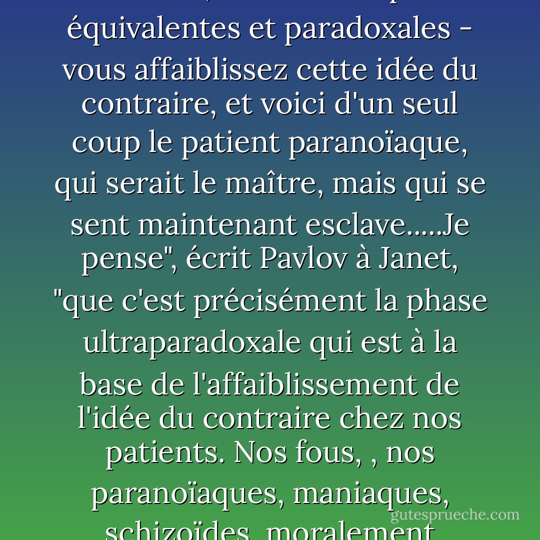 Pavlov était fasciné par les "idées du contraire". Appelez ça un groupe de cellules, quelque part dans le cortex du cerveau. Il aide à distinguer le plaisir de la douleur, la lumière de l'obscurité, la domination de la soumission....mais lorsque d'une manière ou d'une autre - en les affamant, en les traumatisant, en les castrant, en les envoyant dans l'une des phases transmarginales, au-delà des frontières de leur moi éveillé, au-delà des phases équivalentes et paradoxales - vous affaiblissez cette idée du contraire, et voici d'un seul coup le patient paranoïaque, qui serait le maître, mais qui se sent maintenant esclave.....Je pense", écrit Pavlov à Janet, "que c'est précisément la phase ultraparadoxale qui est à la base de l'affaiblissement de l'idée du contraire chez nos patients. Nos fous, , nos paranoïaques, maniaques, schizoïdes, moralement imbéciles.<br />Spectro secoue la tête. "Vous faites passer la réponse avant le stimulus. Pas du tout. Réfléchis-y. Il est dehors, il peut les sentir arriver, des jours à l'avance, mais c'est un réflexe. Un réflexe à quelque chose qui est dans l'air en ce moment, quelque chose qui est trop grossièrement assemblé pour le sentir, mais que Slothrop peut sentir. - Thomas Pynchon