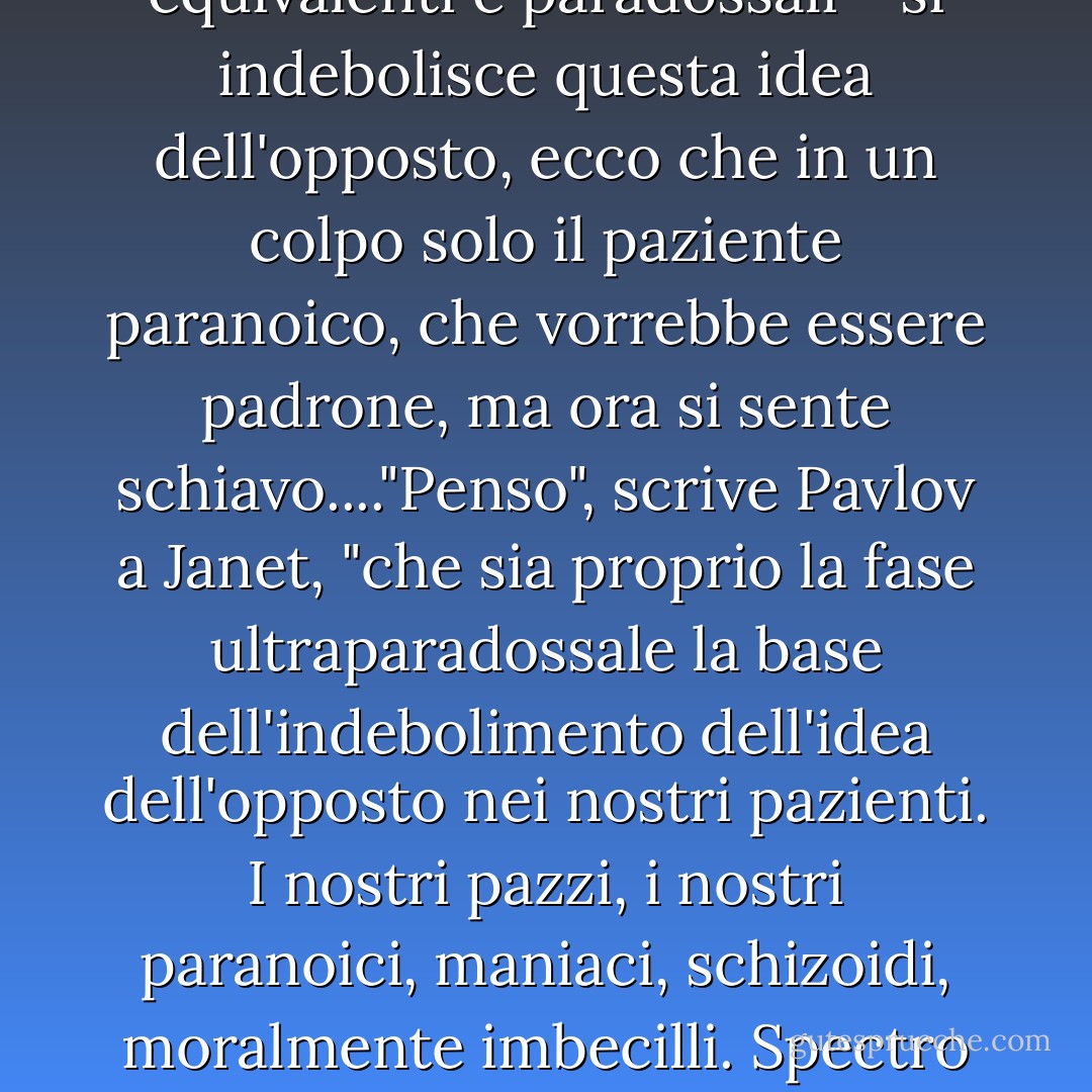 Pavlov era affascinato dalle "idee del contrario". Si tratta di un gruppo di cellule, da qualche parte nella corteccia del cervello. Aiuta a distinguere il piacere dal dolore, la luce dal buio, la dominanza dalla sottomissione.... ma quando in qualche modo - affamandoli, traumatizzandoli, castrandoli, mandandoli in una delle fasi transmarginali, oltre i confini del loro io di veglia, oltre le fasi equivalenti e paradossali - si indebolisce questa idea dell'opposto, ecco che in un colpo solo il paziente paranoico, che vorrebbe essere padrone, ma ora si sente schiavo...."Penso", scrive Pavlov a Janet, "che sia proprio la fase ultraparadossale la base dell'indebolimento dell'idea dell'opposto nei nostri pazienti. I nostri pazzi, i nostri paranoici, maniaci, schizoidi, moralmente imbecilli.<br />Spectro scuote la testa. "Lei antepone la risposta allo stimolo. Non è affatto così. Pensate a questo. Lui è là fuori, può sentirli arrivare, con giorni di anticipo, ma è un riflesso. Un riflesso a qualcosa che è nell'aria in questo momento, qualcosa che è stato messo insieme troppo grossolanamente per essere percepito, ma Slothrop può farlo. - Thomas Pynchon
