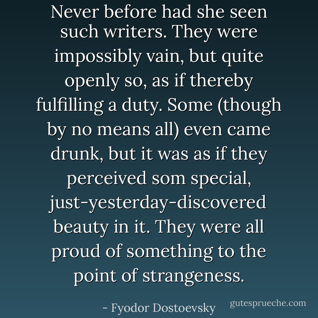 Never before had she seen such writers. They were impossibly vain, but quite openly so, as if thereby fulfilling a duty. Some (though by no means all) even came drunk, but it was as if they perceived som special, just-yesterday-discovered beauty in it. They were all proud of something to the point of strangeness. - Fyodor Dostoevsky