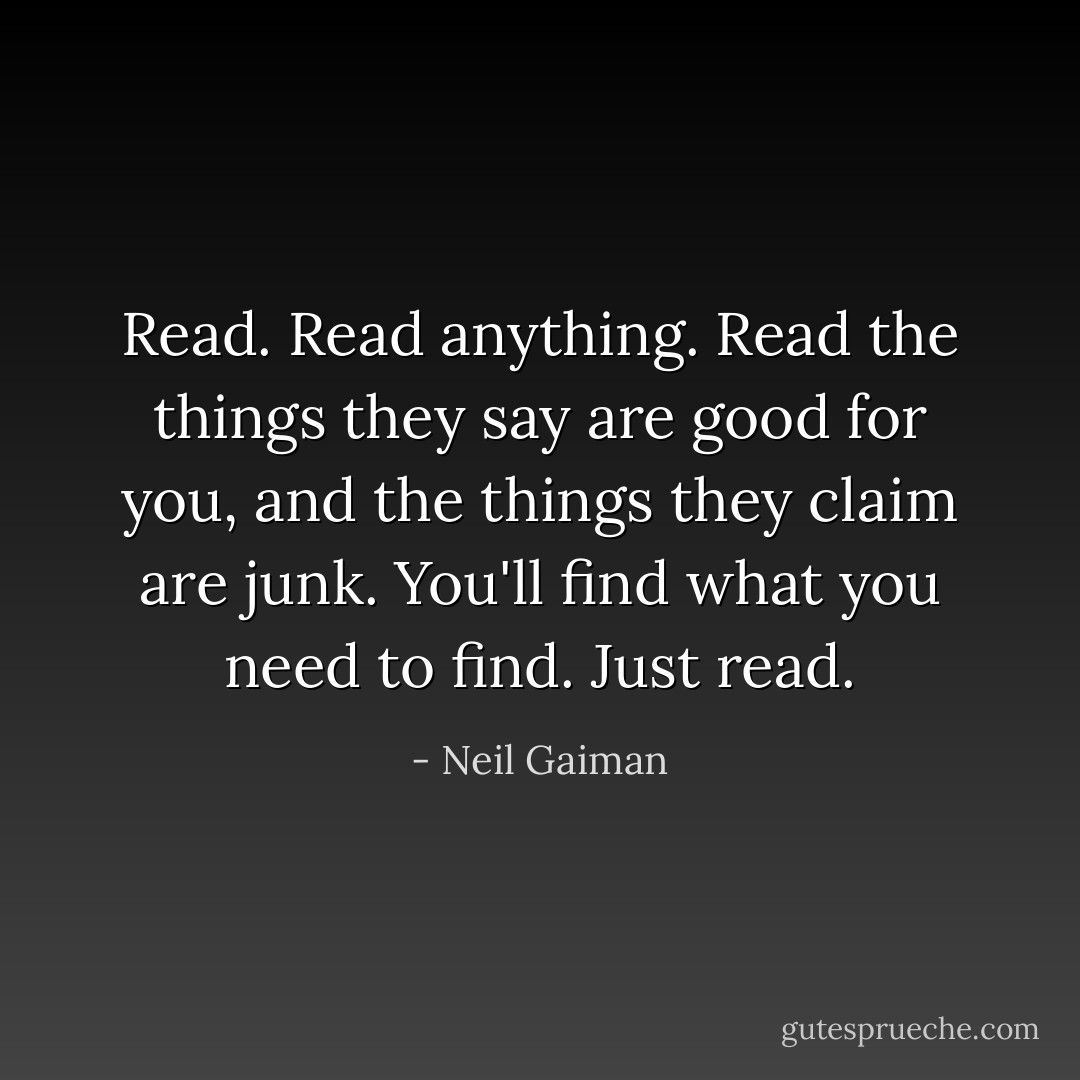 Read. Read anything. Read the things they say are good for you, and the things they claim are junk. You'll find what you need to find. Just read. - Neil Gaiman