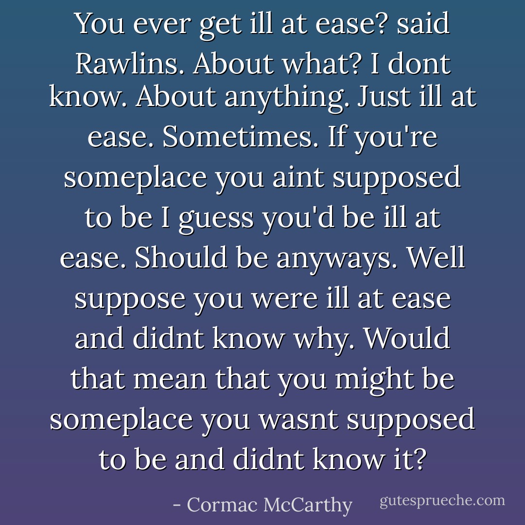 You ever get ill at ease? said Rawlins.<br />About what?<br />I dont know. About anything. Just ill at ease.<br />Sometimes. If you're someplace you aint supposed to be I guess you'd be ill at ease. Should be anyways.<br />Well suppose you were ill at ease and didnt know why. Would that mean that you might be someplace you wasnt supposed to be and didnt know it? - Cormac McCarthy